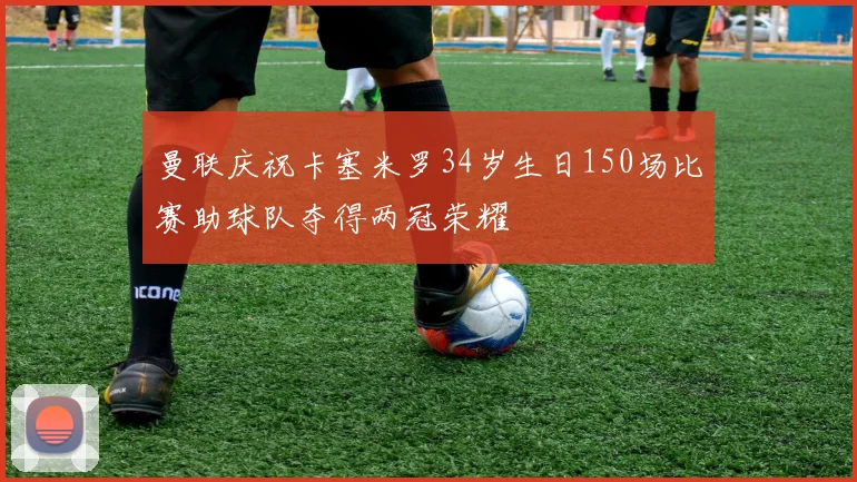 曼联庆祝卡塞米罗34岁生日150场比赛助球队夺得两冠荣耀