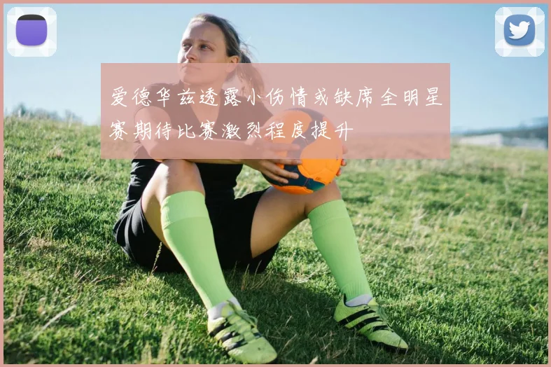 爱德华兹透露小伤情或缺席全明星赛期待比赛激烈程度提升