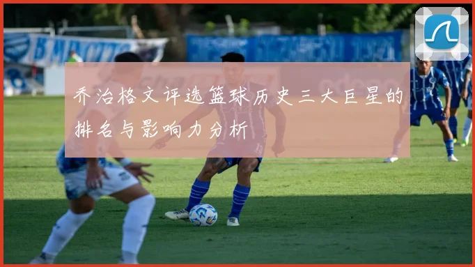 乔治格文评选篮球历史三大巨星的排名与影响力分析