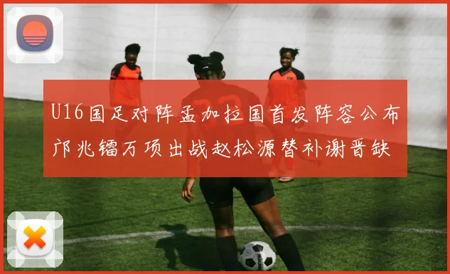 U16国足对阵孟加拉国首发阵容公布邝兆镭万项出战赵松源替补谢晋缺席