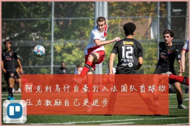 阿克利乌什自豪打入法国队首球称压力激励自己更进步