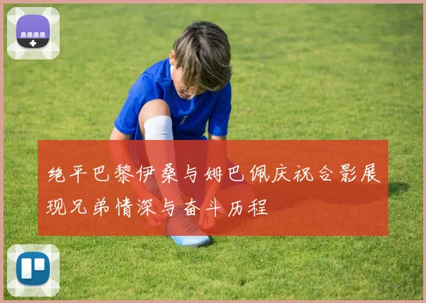 绝平巴黎伊桑与姆巴佩庆祝合影展现兄弟情深与奋斗历程