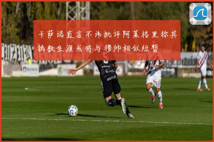 卡萨诺直言不讳批评阿莱格里称其执教生涯或将与穆帅相似短暂