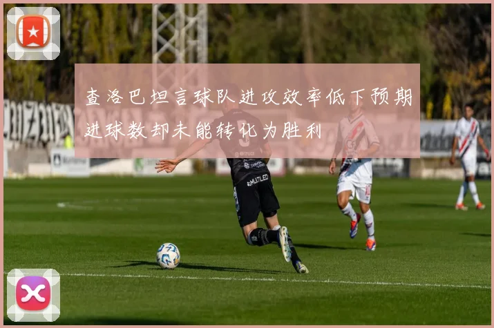 查洛巴坦言球队进攻效率低下预期进球数却未能转化为胜利