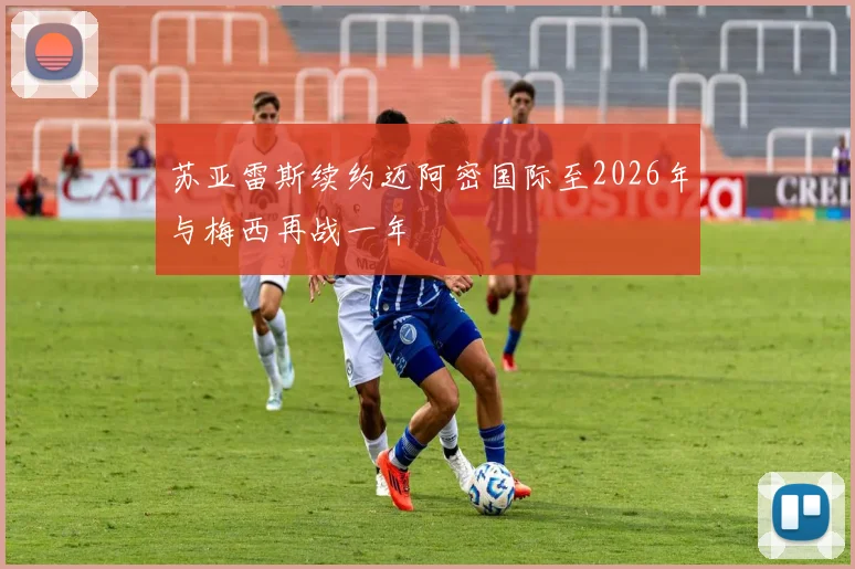 苏亚雷斯续约迈阿密国际至2026年与梅西再战一年