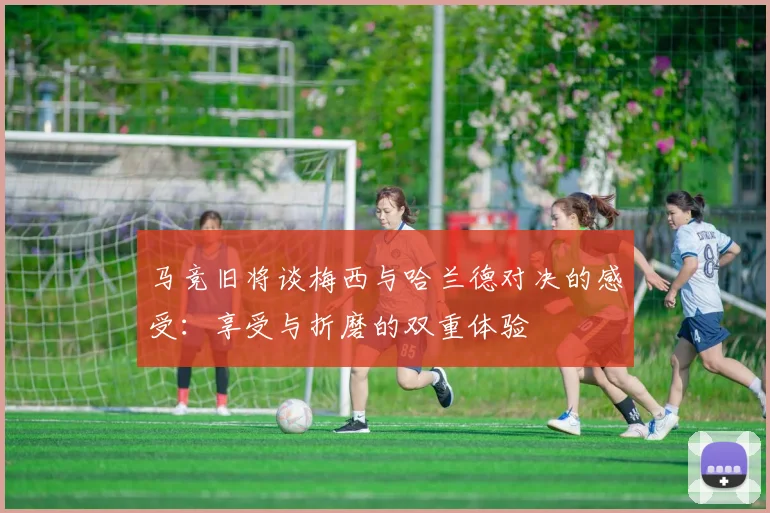 马竞旧将谈梅西与哈兰德对决的感受：享受与折磨的双重体验