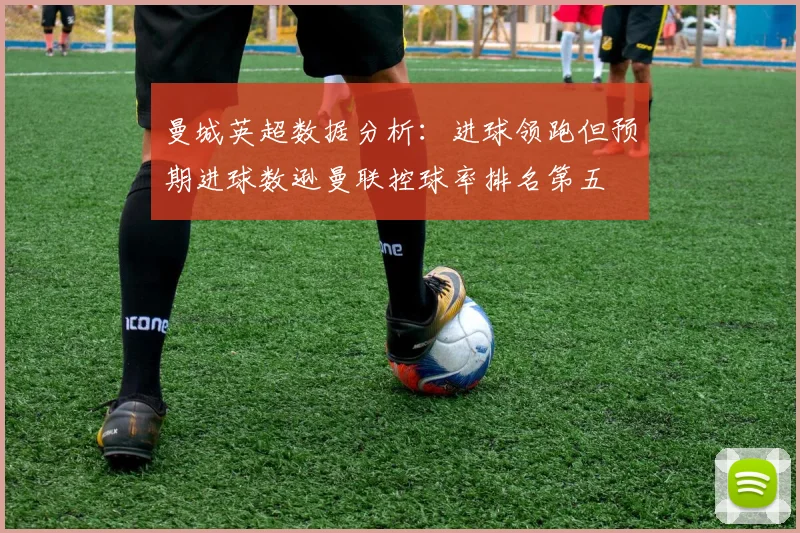 曼城英超数据分析：进球领跑但预期进球数逊曼联控球率排名第五