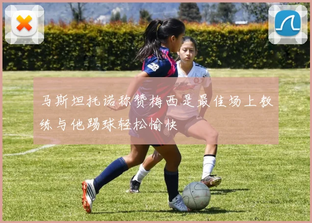 马斯坦托诺称赞梅西是最佳场上教练与他踢球轻松愉快
