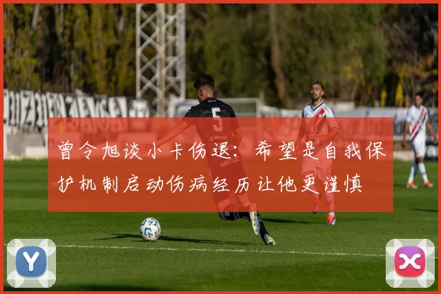曾令旭谈小卡伤退：希望是自我保护机制启动伤病经历让他更谨慎
