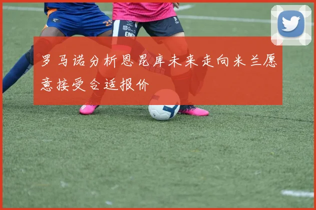 罗马诺分析恩昆库未来走向米兰愿意接受合适报价