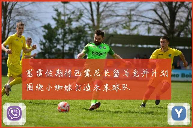 塞雷佐期待西蒙尼长留马竞并计划围绕小蜘蛛打造未来球队
