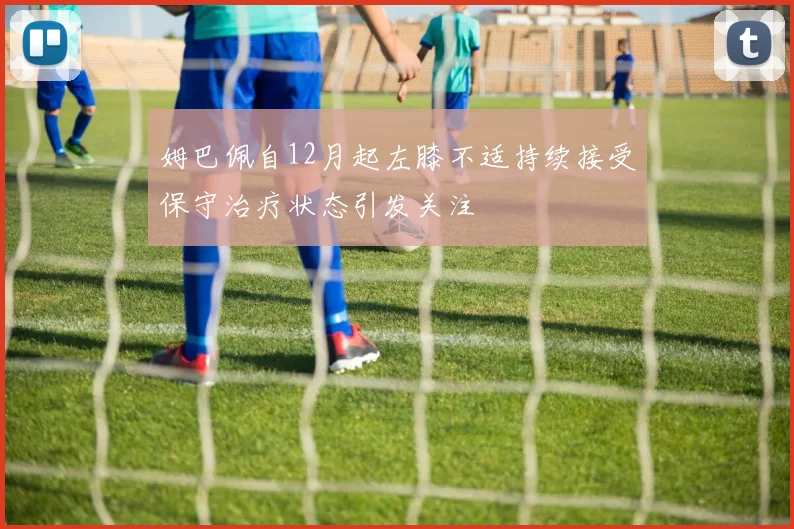 姆巴佩自12月起左膝不适持续接受保守治疗状态引发关注