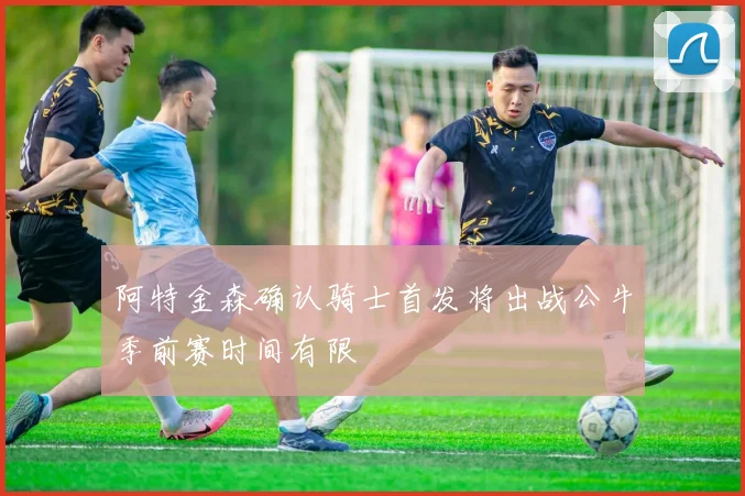 阿特金森确认骑士首发将出战公牛季前赛时间有限
