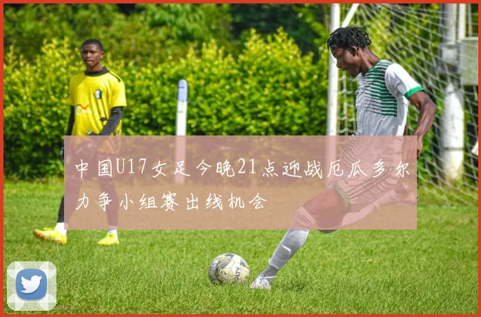 中国U17女足今晚21点迎战厄瓜多尔力争小组赛出线机会