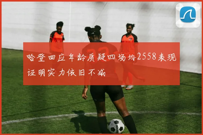 哈登回应年龄质疑四场均2558表现证明实力依旧不减