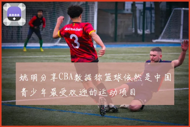 姚明分享CBA数据称篮球依然是中国青少年最受欢迎的运动项目