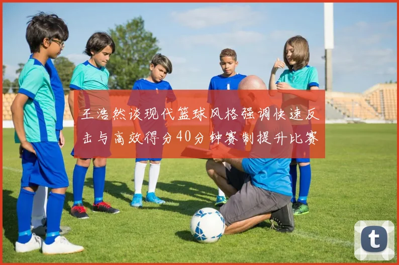 王浩然谈现代篮球风格强调快速反击与高效得分40分钟赛制提升比赛观赏性