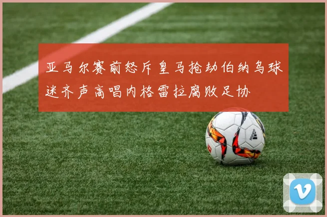 亚马尔赛前怒斥皇马抢劫伯纳乌球迷齐声高唱内格雷拉腐败足协
