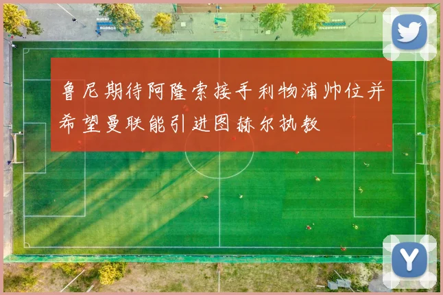 鲁尼期待阿隆索接手利物浦帅位并希望曼联能引进图赫尔执教