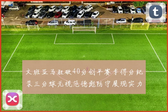 文班亚马狂砍40分创平赛季得分纪录三分球无视范德彪防守展现实力