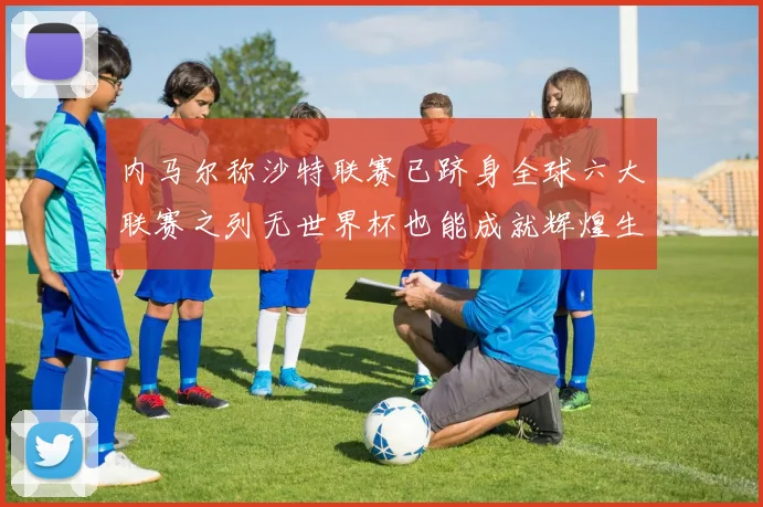 内马尔称沙特联赛已跻身全球六大联赛之列无世界杯也能成就辉煌生涯