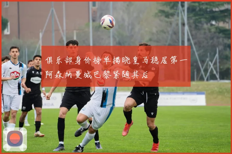 俱乐部身价榜单揭晓皇马稳居第一阿森纳曼城巴黎紧随其后