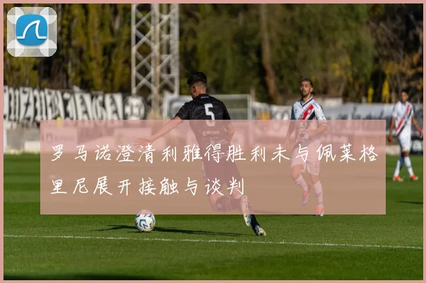 罗马诺澄清利雅得胜利未与佩莱格里尼展开接触与谈判