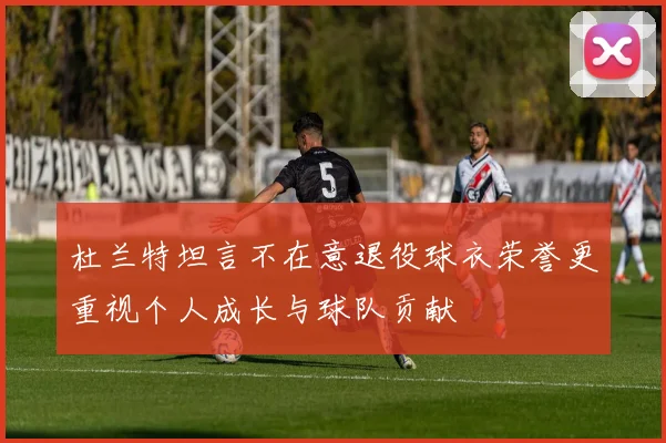 杜兰特坦言不在意退役球衣荣誉更重视个人成长与球队贡献