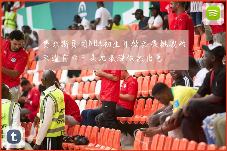 费尔斯勇闯NBA初生牛犊无畏挑战两天遭罚六千美元表现依然出色