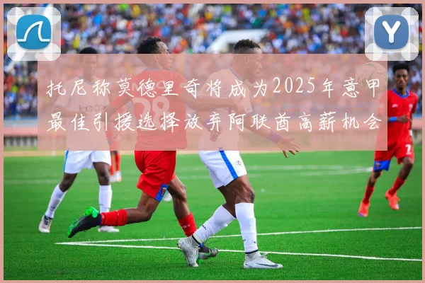 托尼称莫德里奇将成为2025年意甲最佳引援选择放弃阿联酋高薪机会