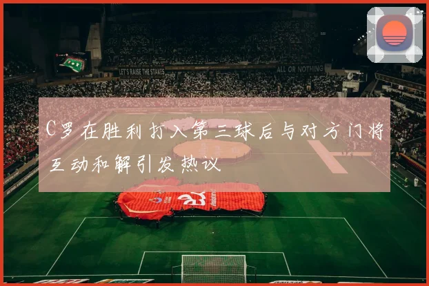 C罗在胜利打入第三球后与对方门将互动和解引发热议