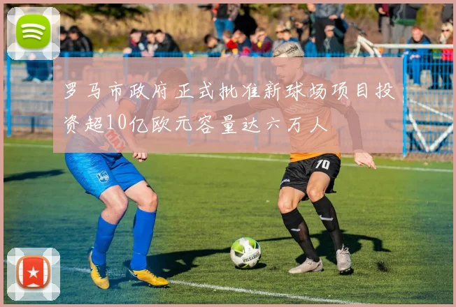 罗马市政府正式批准新球场项目投资超10亿欧元容量达六万人