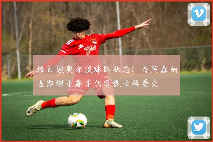 格瓦迪奥尔谈球队状态：与阿森纳差距缩小赛季仍有很长路要走