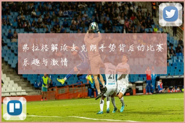 弗拉格解读麦克朗手势背后的比赛乐趣与激情