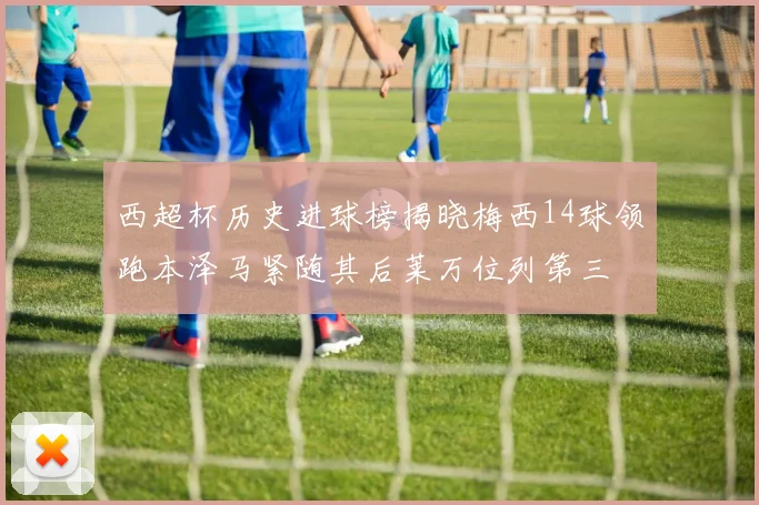 西超杯历史进球榜揭晓梅西14球领跑本泽马紧随其后莱万位列第三