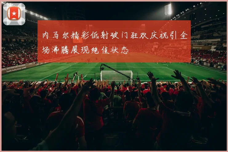 内马尔精彩低射破门狂欢庆祝引全场沸腾展现绝佳状态