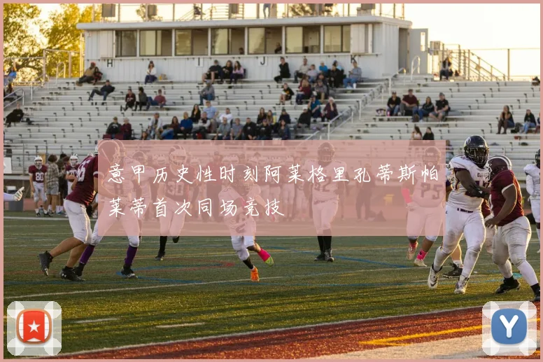 意甲历史性时刻阿莱格里孔蒂斯帕莱蒂首次同场竞技